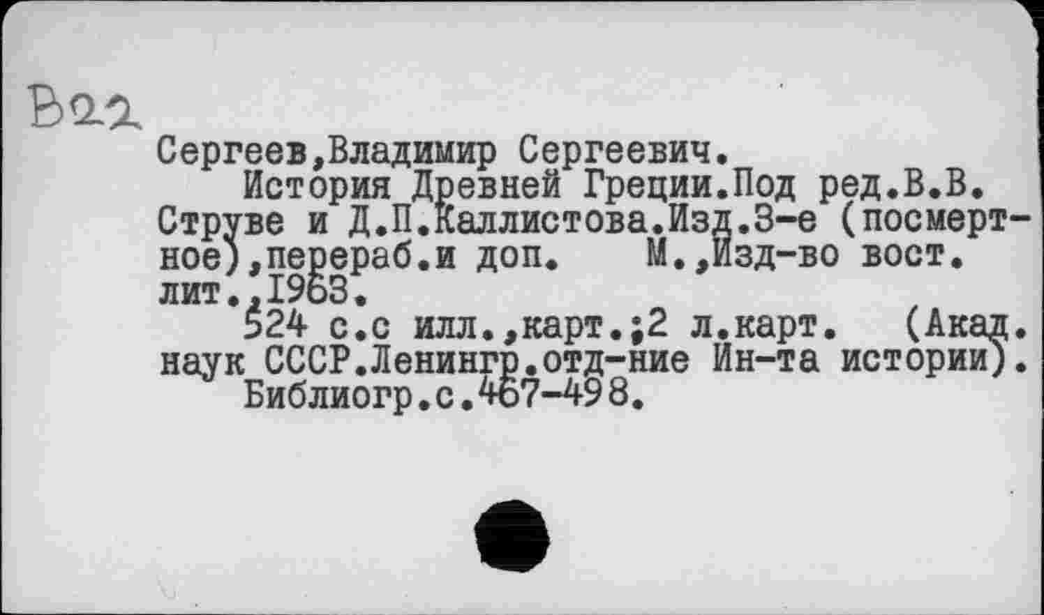 ﻿Ваг
Сергеев,Владимир Сергеевич.
История Древней Греции.Под ред.В.В.
Струве и Д.П.Каллистова.Изд.З-е (посмертное), перераб.и доп.	М.,Изд-во вост.
лит.,19ьЗ.
524 с.с илл.,карт.;2 л.карт. (Акад, наук СССР.Ленингр.отд-ние Ин-та истории). Библиогр.с.467-498.